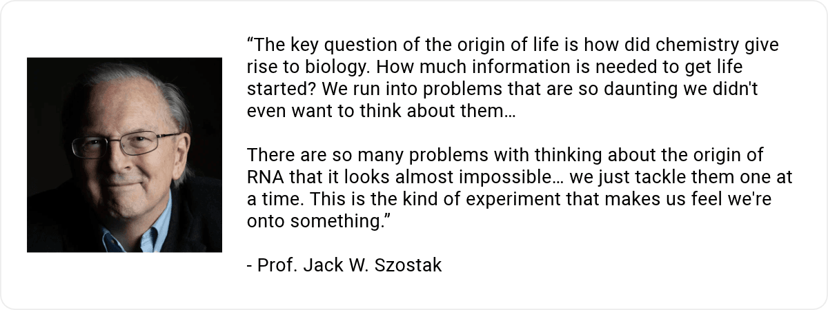 A headshot of Prof. Jack W. Szostak with the quote ""The key question of the origin of life is how did chemistry give rise to biology. How much information is needed to get life started? We run into problems that are so daunting we didn't even want to think about them… There are so many problems with thinking about the origin of RNA that it looks almost impossible… we just tackle them one at a time. This is the kind of experiment that makes us feel we're onto something."