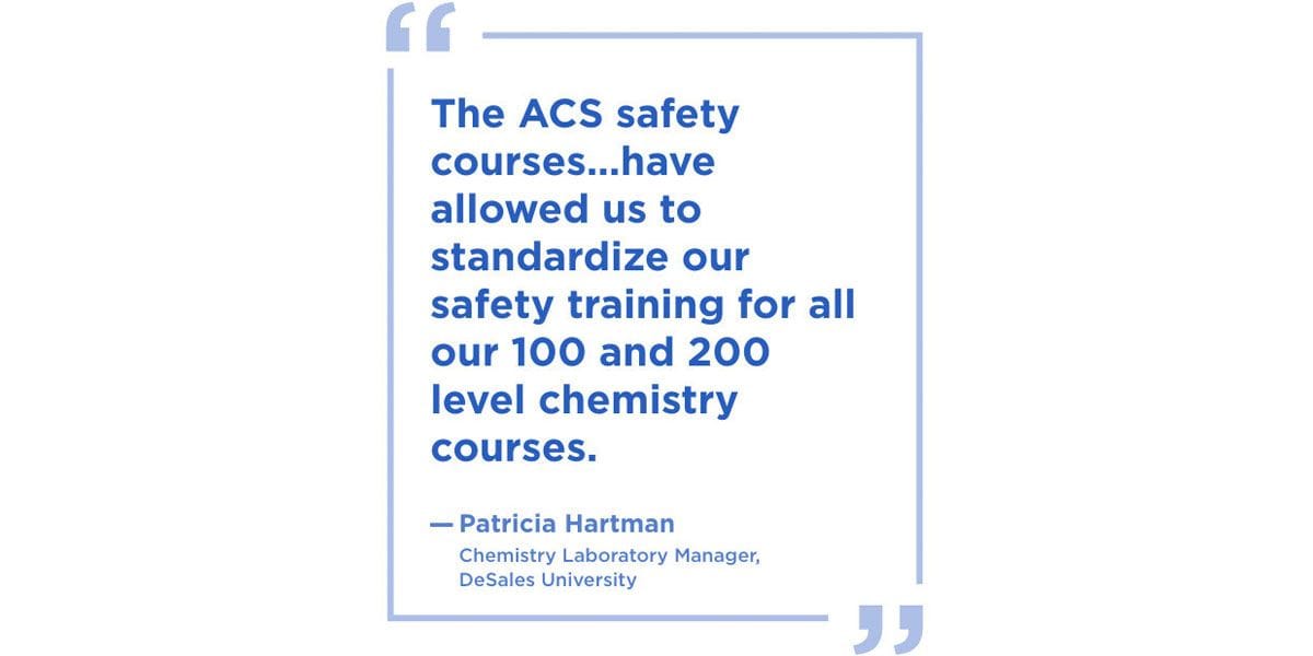 “The ACS safety courses… have allowed us to standardize our safety training for all our 100 and 200 level chemistry courses. Patricia Hartman, Chemistry Laboratory Manager at DeSales University