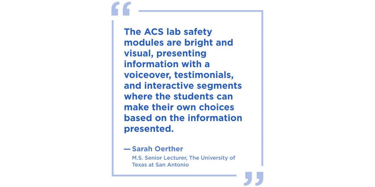 The ACS lab safety modules are bright and visual, presenting information with a voiceover, testimonials, and interactive segments where the students can make their own choices based on the information presented.”  --Sarah Oerther, M.S. Senior Lecturer, The University of Texas at San Antonio