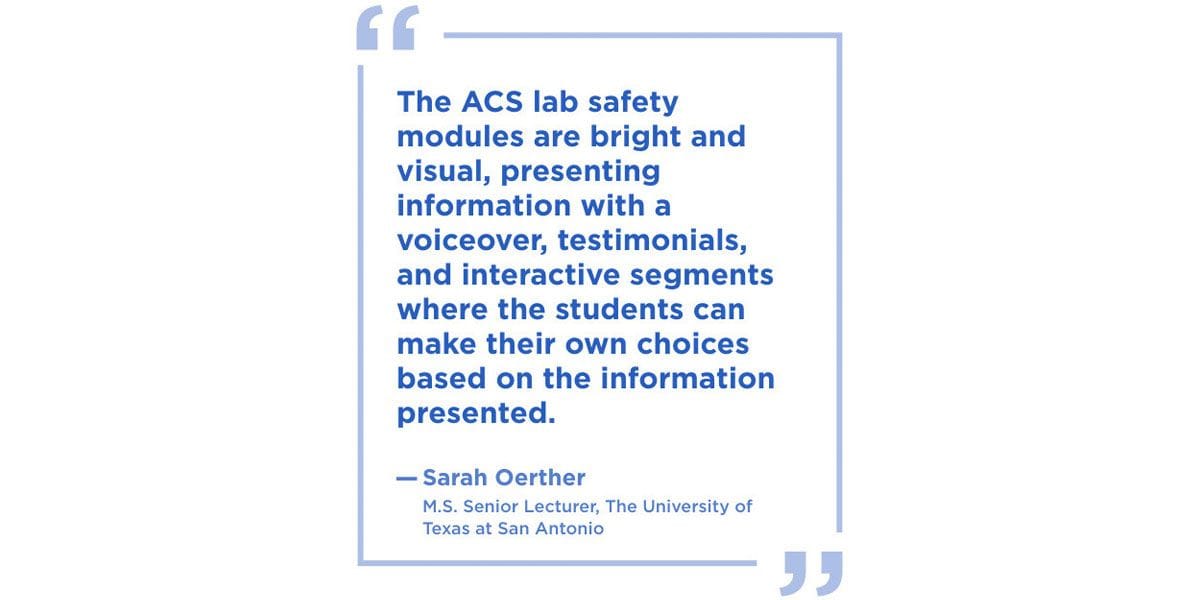 The ACS lab safety modules are bright and visual, presenting information with a voiceover, testimonials, and interactive segments where the students can make their own choices based on the information presented.” --Sarah Oerther, M.S. Senior Lecturer, The University of Texas at San Antonio